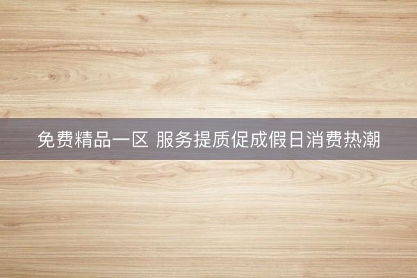 免费精品一区 服务提质促成假日消费热潮