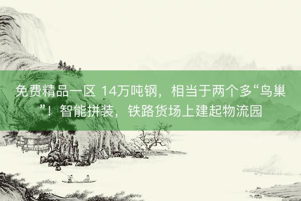 免费精品一区 14万吨钢，相当于两个多“鸟巢”！智能拼装，铁路货场上建起物流园