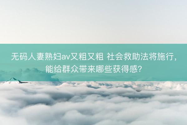 无码人妻熟妇av又粗又粗 社会救助法将施行，能给群众带来哪些获得感？