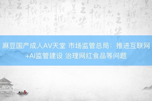 麻豆国产成人AV天堂 市场监管总局：推进互联网+AI监管建设 治理网红食品等问题