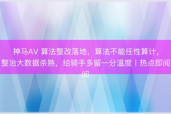 神马AV 算法整改落地，算法不能任性算计，整治大数据杀熟，给骑手多留一分温度丨热点即阅