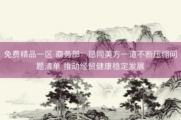 免费精品一区 商务部：愿同美方一道不断压缩问题清单 推动经贸健康稳定发展