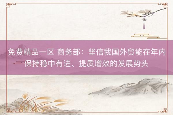 免费精品一区 商务部：坚信我国外贸能在年内保持稳中有进、提质增效的发展势头