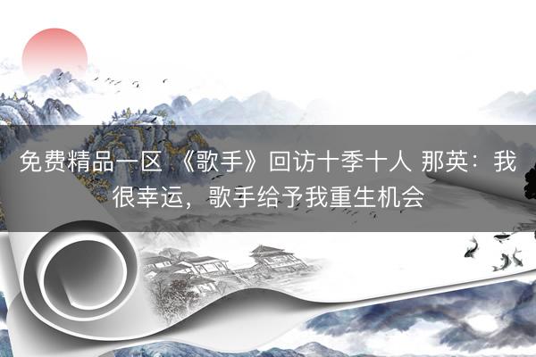 免费精品一区 《歌手》回访十季十人 那英：我很幸运，歌手给予我重生机会