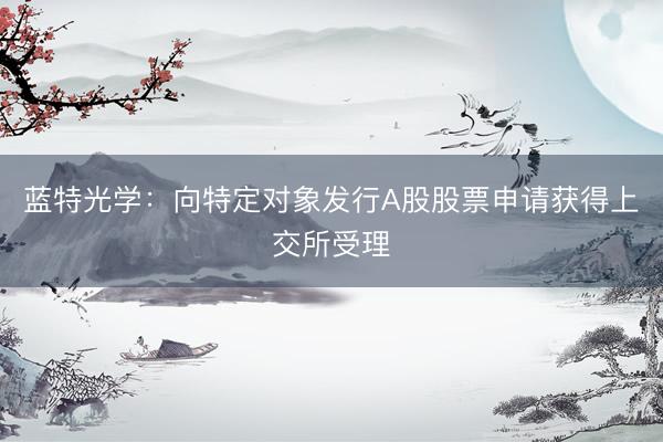 蓝特光学：向特定对象发行A股股票申请获得上交所受理