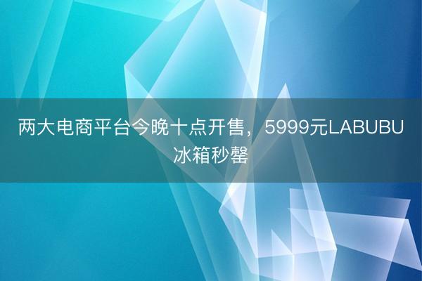 两大电商平台今晚十点开售，5999元LABUBU冰箱秒罄