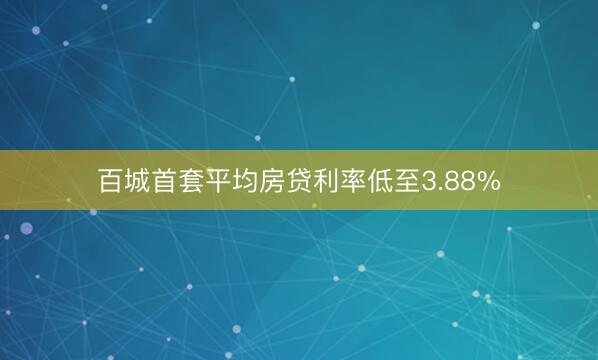 百城首套平均房贷利率低至3.88%