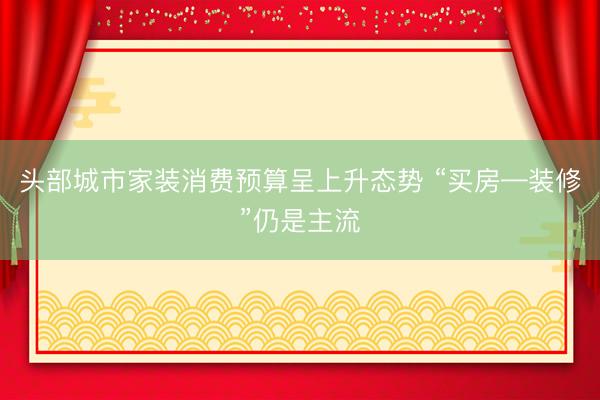 头部城市家装消费预算呈上升态势 “买房—装修”仍是主流