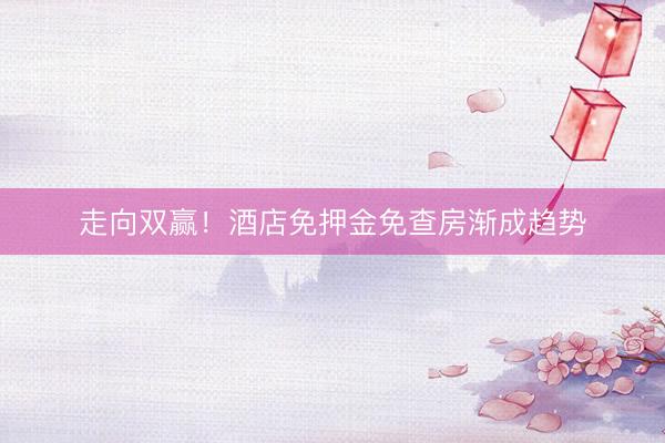 走向双赢！酒店免押金免查房渐成趋势
