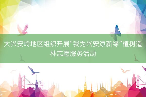 大兴安岭地区组织开展“我为兴安添新绿”植树造林志愿服务活动