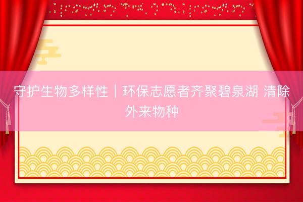 守护生物多样性｜环保志愿者齐聚碧泉湖 清除外来物种