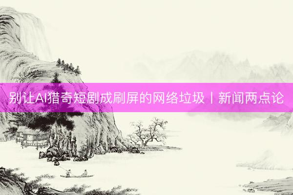 别让AI猎奇短剧成刷屏的网络垃圾丨新闻两点论