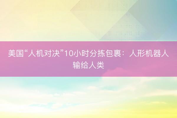 美国“人机对决”10小时分拣包裹：人形机器人输给人类