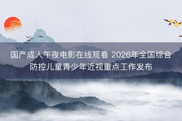 国产成人午夜电影在线观看 2026年全国综合防控儿童青少年近视重点工作发布