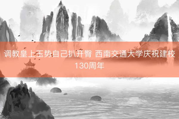 调教皇上玉势自己扒开臀 西南交通大学庆祝建校130周年