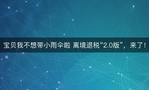 宝贝我不想带小雨伞啦 离境退税“2.0版”，来了！