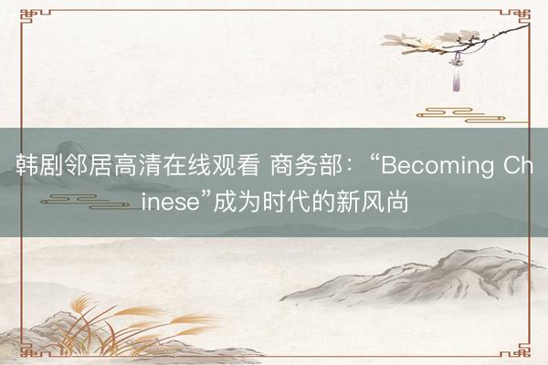 韩剧邻居高清在线观看 商务部：“Becoming Chinese”成为时代的新风尚