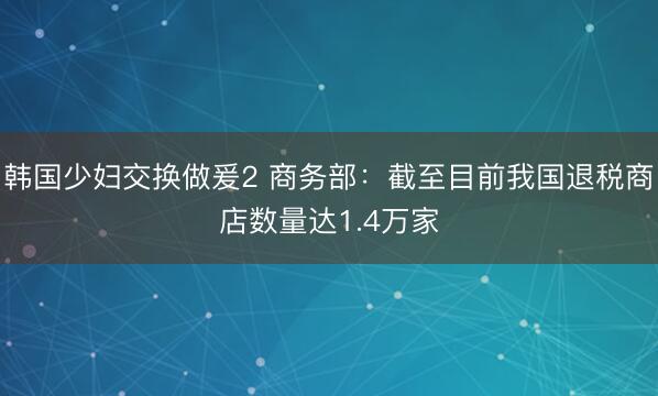 韩国少妇交换做爰2 商务部：截至目前我国退税商店数量达1.4万家