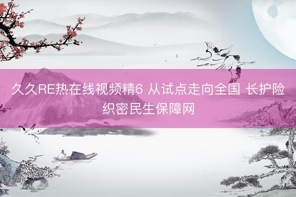 久久RE热在线视频精6 从试点走向全国 长护险织密民生保障网