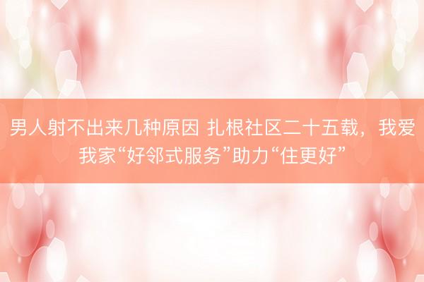 男人射不出来几种原因 扎根社区二十五载，我爱我家“好邻式服务”助力“住更好”