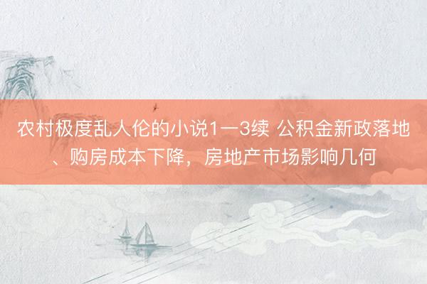 农村极度乱人伦的小说1一3续 公积金新政落地、购房成本下降，房地产市场影响几何