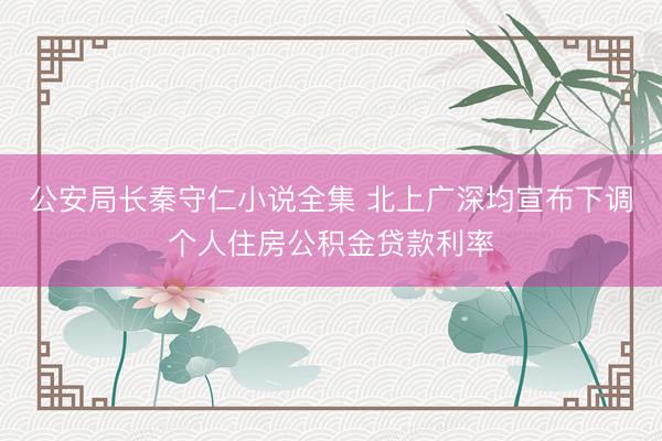 公安局长秦守仁小说全集 北上广深均宣布下调个人住房公积金贷款利率