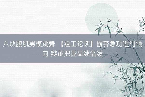 八块腹肌男模跳舞 【组工论谈】摒弃急功近利倾向 辩证把握显绩潜绩
