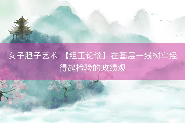 女子胆子艺术 【组工论谈】在基层一线树牢经得起检验的政绩观
