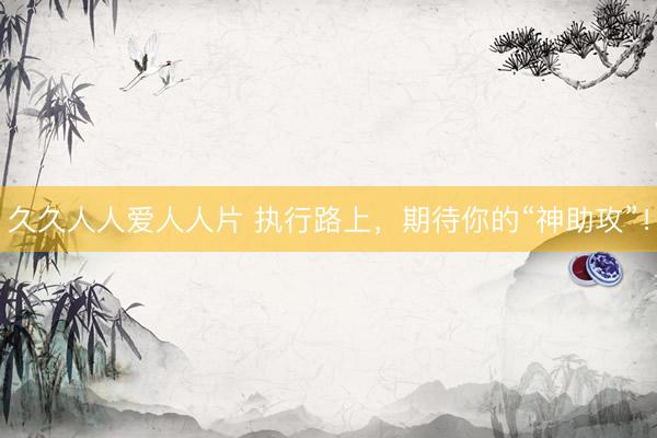 久久人人爱人人片 执行路上，期待你的“神助攻”！