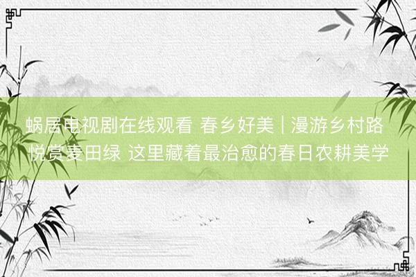 蜗居电视剧在线观看 春乡好美 | 漫游乡村路 悦赏麦田绿 这里藏着最治愈的春日农耕美学