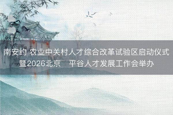 南安约 农业中关村人才综合改革试验区启动仪式暨2026北京・平谷人才发展工作会举办