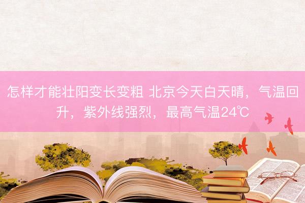 怎样才能壮阳变长变粗 北京今天白天晴，气温回升，紫外线强烈，最高气温24℃