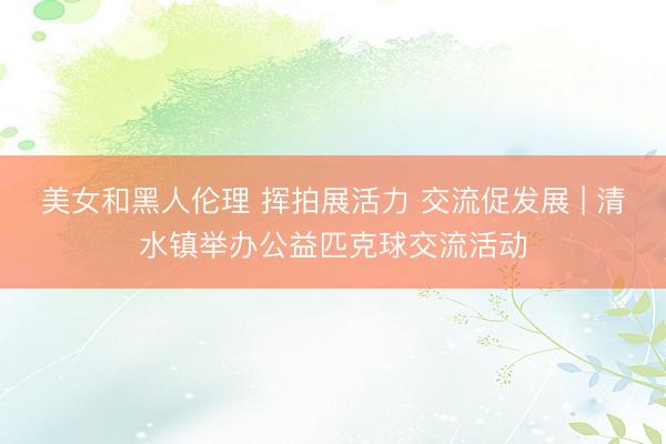 美女和黑人伦理 挥拍展活力 交流促发展 | 清水镇举办公益匹克球交流活动