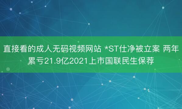 直接看的成人无码视频网站 *ST仕净被立案 两年累亏21.9亿2021上市国联民生保荐