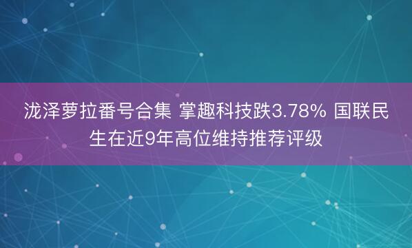 泷泽萝拉番号合集 掌趣科技跌3.78% 国联民生在近9年高位维持推荐评级
