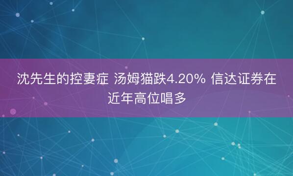 沈先生的控妻症 汤姆猫跌4.20% 信达证券在近年高位唱多