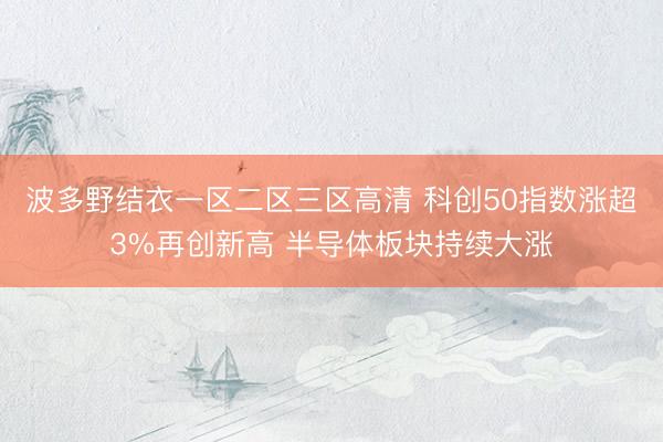 波多野结衣一区二区三区高清 科创50指数涨超3%再创新高 半导体板块持续大涨