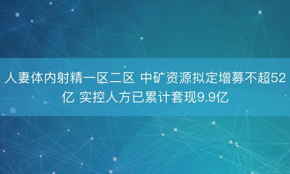 人妻体内射精一区二区 中矿资源拟定增募不超52亿 实控人方已累计套现9.9亿