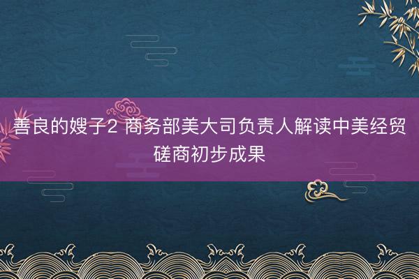 善良的嫂子2 商务部美大司负责人解读中美经贸磋商初步成果
