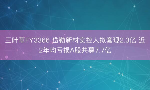 三叶草FY3366 岱勒新材实控人拟套现2.3亿 近2年均亏损A股共募7.7亿