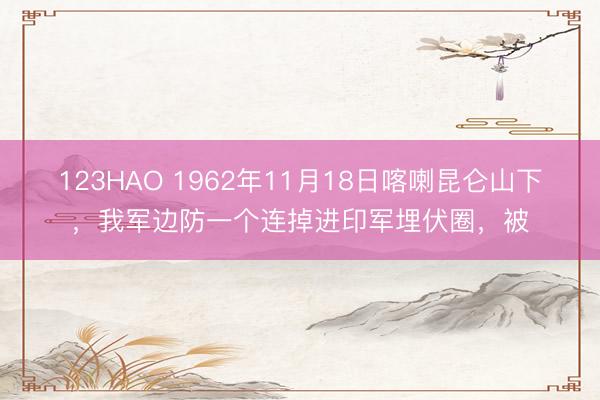 123HAO 1962年11月18日喀喇昆仑山下，我军边防一个连掉进印军埋伏圈，被