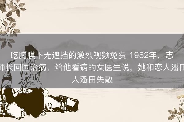 吃胸膜下无遮挡的激烈视频免费 1952年，志愿军师长回国治病，给他看病的女医生说，她和恋人潘田失散