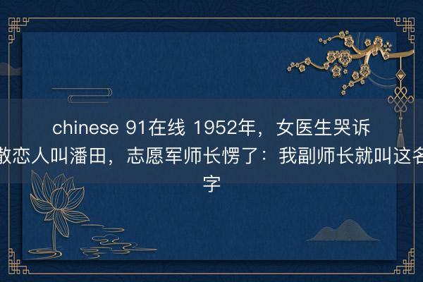 chinese 91在线 1952年，女医生哭诉失散恋人叫潘田，志愿军师长愣了：我副师长就叫这名字