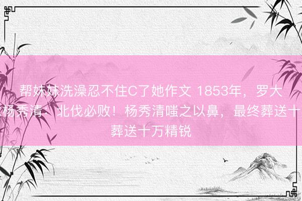 帮妺妺洗澡忍不住C了她作文 1853年，罗大纲跪求杨秀清：北伐必败！杨秀清嗤之以鼻，最终葬送十万精锐