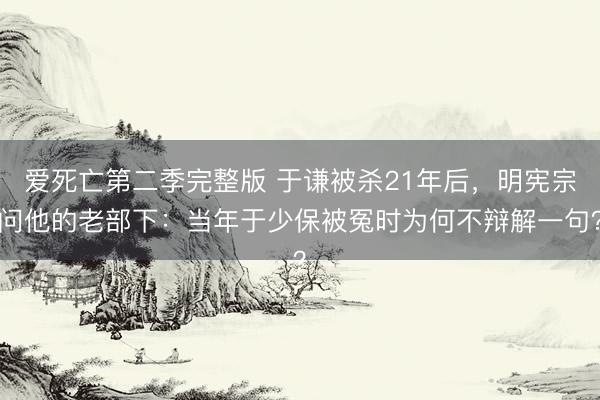 爱死亡第二季完整版 于谦被杀21年后，明宪宗问他的老部下：当年于少保被冤时为何不辩解一句？