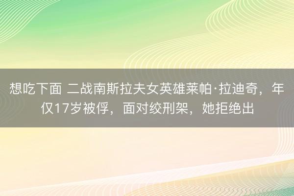 想吃下面 二战南斯拉夫女英雄莱帕·拉迪奇，年仅17岁被俘，面对绞刑架，她拒绝出