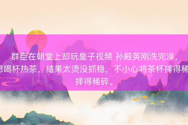 群臣在朝堂上却玩皇子视频 孙殿英刚洗完澡，正想喝杯热茶，结果太烫没抓稳，不小心将茶杯摔得稀碎。