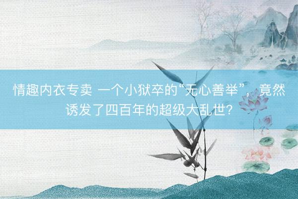情趣内衣专卖 一个小狱卒的“无心善举”，竟然诱发了四百年的超级大乱世？