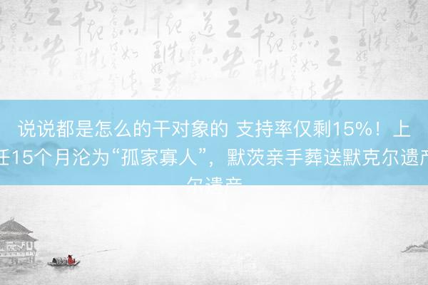 说说都是怎么的干对象的 支持率仅剩15%！上任15个月沦为“孤家寡人”，默茨亲手葬送默克尔遗产