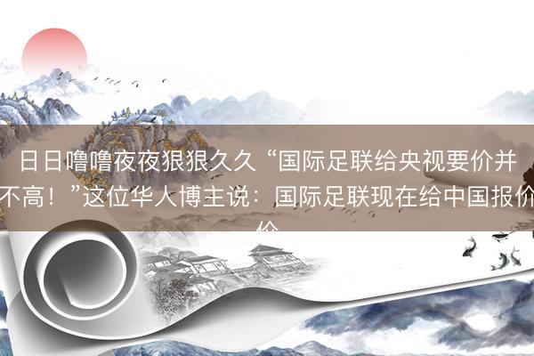 日日噜噜夜夜狠狠久久 “国际足联给央视要价并不高！”这位华人博主说：国际足联现在给中国报价